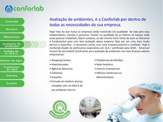 Avaliação de ambientes, é a Conforlab por dentro de todas as necessidades da sua empresa. 
Hojemaisdoquenuncaasempresasestãoinvestindoemqualidadedevidaparaseuscolaboradores,clienteseparceiros.Investirnaqualidadedoarinternonoespaçoondeessaspessoastrabalham,fazemcompras,ouatémesmotiramhorasdelazeroudescansoéfundamentalparaumaboaavaliaçãodessaempresa.Masporserumaáreamuitotécnicaeespecíficaénecessáriocontarcomumaempresaparceiraeconfiável.HojeaConforlabdispõedeprofissionalespecialistaemQ.A.I.certificadopelaACAC-AmericanCouncilforAccreditedCertificationparaavaliaçãodeambientesnosmaisdiversossetoresempresariais: 
• Shopping Centers 
• Hipermercados 
• Agências Bancárias 
• Indústrias 
• Hospitais 
• Emissão de relatório técnico 
completo com um Raio-X de 
seu ambiente interno. 
• Plataformas de Petróleo 
• Rede Hoteleira 
• Centros Empresariais 
• Edifícios Comerciais ou 
Administrativos  