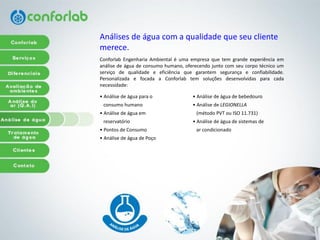 Análisesde águacom a qualidadequeseuclientemerece. 
ConforlabEngenhariaAmbientaléumaempresaquetemgrandeexperiênciaemanálisedeáguadeconsumohumano,oferecendojuntocomseucorpotécnicoumserviçodequalidadeeeficiênciaquegarantemsegurançaeconfiabilidade. PersonalizadaefocadaaConforlabtemsoluçõesdesenvolvidasparacadanecessidade: 
• Análise de água para o 
consumo humano 
• Análise de água em 
reservatório 
• Pontos de Consumo 
• Análise de água de Poço 
• Análise de água de bebedouro 
• Análise de LEGIONELLA 
(método PVT ou ISO 11.731) 
• Análise de água de sistemas de 
ar condicionado  