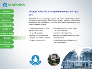 Responsabilidadee comprometimentoemcadagota. 
AConforlabfazusodetecnologiadepontacomsistemaautomatizado,eofereceoquehádemaismodernoemtratamentodeáguaindustrial,aumentandoodesempenhodosequipamentos,garantindoassimmelhorrendimentoecustobenefícioparasuaempresa. 
• Medição da taxa de corrosão através 
de cupons de prova 
• Assistência técnica periódica 
• Limpeza química e mecânica das torres 
de resfriamento 
• Inspeção visual quando da abertura 
dos equipamentos 
•Produtosquímicosde1ªlinha 
•Análisefísicoquímica 
daqualidadedaágua 
• Sistemas com automação na 
dosagem de produtos e controles 
• Purgadores automáticos  