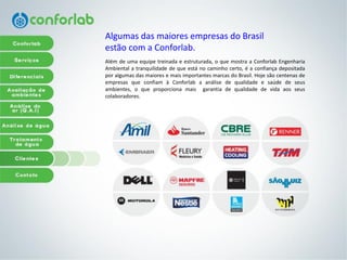 Algumasdas maioresempresasdo Brasil 
estãocom a Conforlab. 
Alémdeumaequipetreinadaeestruturada,oquemostraaConforlabEngenhariaAmbientalatranquilidadedequeestánocaminhocerto,éaconfiançadepositadaporalgumasdasmaioresemaisimportantesmarcasdoBrasil.HojesãocentenasdeempresasqueconfiamàConforlabaanálisedequalidadeesaúdedeseusambientes,oqueproporcionamaisgarantiadequalidadedevidaaosseuscolaboradores.  