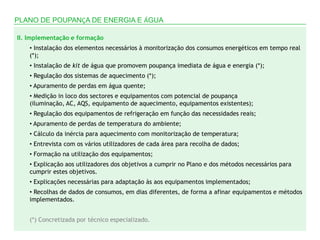 PLANO DE POUPANÇA DE ENERGIA E ÁGUA

II. Implementação e formação
    • Instalação dos elementos necessários à monitorização dos consumos energéticos em tempo real
    (*);
    • Instalação de kit de água que promovem poupança imediata de água e energia (*);
    • Regulação dos sistemas de aquecimento (*);
    • Apuramento de perdas em água quente;
    • Medição in loco dos sectores e equipamentos com potencial de poupança
    (iluminação, AC, AQS, equipamento de aquecimento, equipamentos existentes);
    • Regulação dos equipamentos de refrigeração em função das necessidades reais;
    • Apuramento de perdas de temperatura do ambiente;
    • Cálculo da inércia para aquecimento com monitorização de temperatura;
    • Entrevista com os vários utilizadores de cada área para recolha de dados;
    • Formação na utilização dos equipamentos;
    • Explicação aos utilizadores dos objetivos a cumprir no Plano e dos métodos necessários para
    cumprir estes objetivos.
    • Explicações necessárias para adaptação às aos equipamentos implementados;
    • Recolhas de dados de consumos, em dias diferentes, de forma a afinar equipamentos e métodos
    implementados.


    (*) Concretizada por técnico especializado.
 