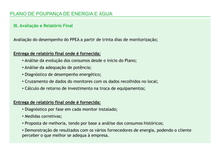 PLANO DE POUPANÇA DE ENERGIA E ÁGUA

 III. Avaliação e Relatório Final


 Avaliação do desempenho do PPEA a partir de trinta dias de monitorização;


 Entrega de relatório final onde é fornecida:
     • Análise da evolução dos consumos desde o início do Plano;
     • Análise da adequação de potência;
     • Diagnóstico de desempenho energético;
     • Cruzamento de dados do monitores com os dados recolhidos no local;
     • Cálculo de retorno de investimento na troca de equipamentos;


 Entrega de relatório final onde é fornecida:
     • Diagnóstico por fase em cada monitor instalado;
     • Medidas corretivas;
     • Proposta de melhoria, tendo por base a análise dos consumos históricos;
     • Demonstração de resultados com os vários fornecedores de energia, podendo o cliente
     perceber o que melhor se adequa à empresa.
 