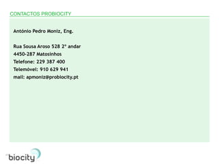 CONTACTOS PROBIOCITY


 António Pedro Moniz, Eng.


 Rua Sousa Aroso 528 2º andar
 4450-287 Matosinhos
 Telefone: 229 387 400
 Telemóvel: 910 629 941
 mail: apmoniz@probiocity.pt
 