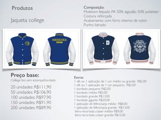 Produtos
Jaqueta college
Preço base:
College liso sem estampa/bordado
20 unidades: R$111,90
50 unidades: R$106,90
100 unidades: R$97,90
150 unidades: R$91,90
200 unidades: R$89,90
Extras:
1 silk ou 1 aplicação de 1 cor médio ou grande: R$2,00
1 silk ou 1 aplicação de 1 cor pequeno: R$2,00
1 bordado pequeno: R$2,00
1 bordado médio: R$5,00
1 bordado grande: R$13,00
1 bordado gigante: R$20,00
1 aplicação de feltro/sarja médio : R$8,00
1 aplicação de feltro/sarja grande : R$13,00
letra recortada a laser médio: R$9,00
letra recortada a laser grande: R$15,00
Composição:
Moletom felpado PA 50% algodão 50% poliéster
Costura reforçada
Acabamento com forro interno de nylon
Punho listrado
 
