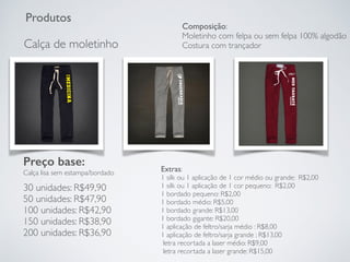 Produtos
Calça de moletinho
Preço base:
Calça lisa sem estampa/bordado
30 unidades: R$49,90
50 unidades: R$47,90
100 unidades: R$42,90
150 unidades: R$38,90
200 unidades: R$36,90
Extras:
1 silk ou 1 aplicação de 1 cor médio ou grande: R$2,00
1 silk ou 1 aplicação de 1 cor pequeno: R$2,00
1 bordado pequeno: R$2,00
1 bordado médio: R$5,00
1 bordado grande: R$13,00
1 bordado gigante: R$20,00
1 aplicação de feltro/sarja médio : R$8,00
1 aplicação de feltro/sarja grande : R$13,00
letra recortada a laser médio: R$9,00
letra recortada a laser grande: R$15,00
Composição:
Moletinho com felpa ou sem felpa 100% algodão
Costura com trançador
 