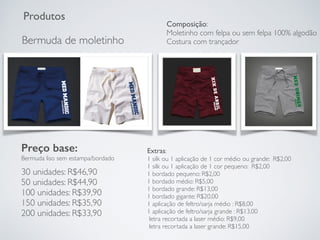 Produtos
Bermuda de moletinho
Preço base:
Bermuda liso sem estampa/bordado
30 unidades: R$46,90
50 unidades: R$44,90
100 unidades: R$39,90
150 unidades: R$35,90
200 unidades: R$33,90
Extras:
1 silk ou 1 aplicação de 1 cor médio ou grande: R$2,00
1 silk ou 1 aplicação de 1 cor pequeno: R$2,00
1 bordado pequeno: R$2,00
1 bordado médio: R$5,00
1 bordado grande: R$13,00
1 bordado gigante: R$20,00
1 aplicação de feltro/sarja médio : R$8,00
1 aplicação de feltro/sarja grande : R$13,00
letra recortada a laser médio: R$9,00
letra recortada a laser grande: R$15,00
Composição:
Moletinho com felpa ou sem felpa 100% algodão
Costura com trançador
 