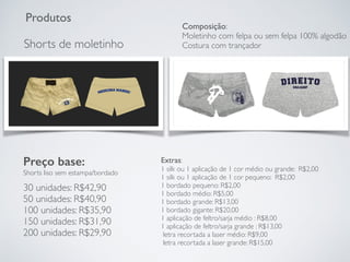 Produtos
Shorts de moletinho
Preço base:
Shorts liso sem estampa/bordado
30 unidades: R$42,90
50 unidades: R$40,90
100 unidades: R$35,90
150 unidades: R$31,90
200 unidades: R$29,90
Extras:
1 silk ou 1 aplicação de 1 cor médio ou grande: R$2,00
1 silk ou 1 aplicação de 1 cor pequeno: R$2,00
1 bordado pequeno: R$2,00
1 bordado médio: R$5,00
1 bordado grande: R$13,00
1 bordado gigante: R$20,00
1 aplicação de feltro/sarja médio : R$8,00
1 aplicação de feltro/sarja grande : R$13,00
letra recortada a laser médio: R$9,00
letra recortada a laser grande: R$15,00
Composição:
Moletinho com felpa ou sem felpa 100% algodão
Costura com trançador
 