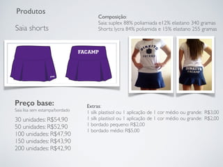 Produtos
Saia shorts
Preço base:
Saia lisa sem estampa/bordado
30 unidades: R$54,90
50 unidades: R$52,90
100 unidades: R$47,90
150 unidades: R$43,90
200 unidades: R$42,90
Extras:
1 silk plastisol ou 1 aplicação de 1 cor médio ou grande: R$3,00
1 silk plastisol ou 1 aplicação de 1 cor médio ou grande: R$2,00
1 bordado pequeno: R$2,00
1 bordado médio: R$5,00
Composição:
Saia: suplex 88% poliamiada e12% elastano 340 gramas
Shorts: lycra 84% poliamida e 15% elastano 255 gramas
 
