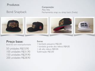 Produtos
Boné Snapback
Preço base:
Boné liso sem estampa/bordado
50 unidades: R$33,90
100 unidades: R$31,90
150 unidades: R$29,90
200 unidades: R$28,90
Extras:
1 bordado pequeno: R$2,00
1 bordado grande alto relevo: R$4,00
1 silk alto relevo: R$9,00
Sublimação: R$3,00
Composição:
Aba reta
Fechamento snap ou strep back (ﬁvela)
 