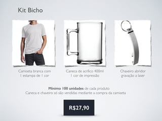 Kit Bicho
Mínimo 100 unidades de cada produto
Caneca e chaveiro só são vendidas mediante a compra da camiseta
Camiseta branca com
1 estampa de 1 cor
Caneca de acrílico 400ml
1 cor de impressão
Chaveiro abridor
gravação a laser
R$27,90
 