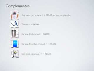 Tirante = + R$2,00
Complementos
Cor extra na camiseta = + R$2,00 por cor ou aplicação
Caneca de alumínio = + R$2,00
Caneca de acrílico com gel = + R$3,50
Cor extra na caneca = + R$0,20
 