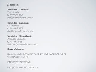 Contato
Vendedor | Campinas
Yuri Miranda
f. 19. 99674 0774
yuri@braveuniformes.com.br
Vendedor | Campinas
Davi Santana
f. 19. 98413 4507
davi@braveuniformes.com.br
Vendedor | Minas Gerais
Anderson Spirandeli
f. 34. 8841 5728
anderson@braveuniformes.com.br
Brave Uniformes
Razão Social: GLM COMÉRCIO DE ROUPAS E ACESSÓRIOS DE
VESTUÁRIO LTDA. ME
CNPJ: 09.083.716/0001-74
Inscrição Estadual: 795.117.937.114
 