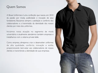 A Brave Uniformes é uma confecção que nasceu em 2010
da paixão por moda, publicidade e inovação de seus
fundadores. Buscamos sempre a satisfação e conforto dos
colaboradores e a transmissão da identidade dos nossos
clientes por meio dos uniformes.
Iniciamos nossa atuação no segmento de moda
universitária e atualmente atendemos também empresas e
trabalhamos com o sistema private lable.
Como empresa, almejamos criar e desenvolver uniformes
de alta qualidade, confor to, inovação e estilo,
proporcionando bem-estar aos colaboradores de nossos
clientes e transmitindo a identidade de suas empresas.
Quem Somos
 