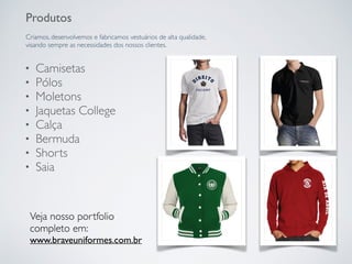 Produtos
Criamos, desenvolvemos e fabricamos vestuários de alta qualidade,
visando sempre as necessidades dos nossos clientes.
• Camisetas
• Pólos
• Moletons
• Jaquetas College
• Calça
• Bermuda
• Shorts
• Saia
Veja nosso portfolio
completo em:
www.braveuniformes.com.br
 