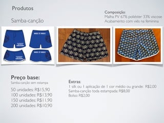 Produtos
Samba-canção
Preço base:
Samba-canção sem estampa
50 unidades: R$15,90
100 unidades: R$13,90
150 unidades: R$11,90
200 unidades: R$10,90
Extras:
1 silk ou 1 aplicação de 1 cor médio ou grande: R$2,00
Samba-canção toda estampada: R$8,00
Bolso: R$2,00
Composição:
Malha PV 67% poliéster 33% viscose
Acabamento com viés na feminina
 