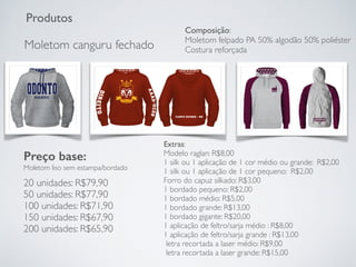 Produtos
Moletom canguru fechado
Preço base:
Moletom liso sem estampa/bordado
20 unidades: R$79,90
50 unidades: R$77,90
100 unidades: R$71,90
150 unidades: R$67,90
200 unidades: R$65,90
Extras:
Modelo raglan: R$8,00
1 silk ou 1 aplicação de 1 cor médio ou grande: R$2,00
1 silk ou 1 aplicação de 1 cor pequeno: R$2,00
Forro do capuz silkado: R$3,00
1 bordado pequeno: R$2,00
1 bordado médio: R$5,00
1 bordado grande: R$13,00
1 bordado gigante: R$20,00
1 aplicação de feltro/sarja médio : R$8,00
1 aplicação de feltro/sarja grande : R$13,00
letra recortada a laser médio: R$9,00
letra recortada a laser grande: R$15,00
Composição:
Moletom felpado PA 50% algodão 50% poliéster
Costura reforçada
 