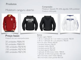 Produtos
Moletom canguru aberto
Preço base:
Moletom liso sem estampa/bordado
20 unidades: R$86,90
50 unidades: R$84,90
100 unidades: R$78,90
150 unidades: R$74,90
200 unidades: R$72,90
Extras:
Modelo raglan: R$8,00
1 silk ou 1 aplicação de 1 cor médio ou grande: R$2,00
1 silk ou 1 aplicação de 1 cor pequeno: R$2,00
Forro do capuz silkado: R$3,00
1 bordado pequeno: R$2,00
1 bordado médio: R$5,00
1 bordado grande: R$13,00
1 bordado gigante: R$20,00
1 aplicação de feltro/sarja médio : R$8,00
1 aplicação de feltro/sarja grande : R$13,00
letra recortada a laser médio: R$9,00
letra recortada a laser grande: R$15,00
Composição:
Moletom felpado PA 50% algodão 50% poliéster
Costura reforçada
 