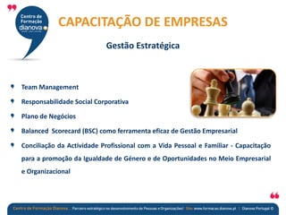 Team Management
Responsabilidade Social Corporativa
Plano de Negócios
Balanced Scorecard (BSC) como ferramenta eficaz de Gestão Empresarial
Conciliação da Actividade Profissional com a Vida Pessoal e Familiar - Capacitação
para a promoção da Igualdade de Género e de Oportunidades no Meio Empresarial
e Organizacional
CAPACITAÇÃO DE EMPRESAS
Gestão Estratégica
 