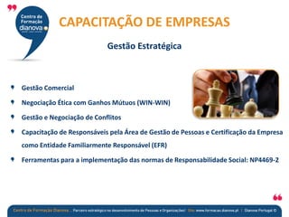 Gestão Comercial
Negociação Ética com Ganhos Mútuos (WIN-WIN)
Gestão e Negociação de Conflitos
Capacitação de Responsáveis pela Área de Gestão de Pessoas e Certificação da Empresa
como Entidade Familiarmente Responsável (EFR)
Ferramentas para a implementação das normas de Responsabilidade Social: NP4469-2
CAPACITAÇÃO DE EMPRESAS
Gestão Estratégica
 