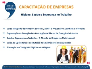 Curso Integrado de Primeiros Socorros, ASHST e Prevenção e Combate a Incêndios
Organização da Emergência e Concepção de Planos de Emergência Internos
Saúde e Segurança no Trabalho – O Álcool e as Drogas em Meio Laboral
Curso de Operadores e Condutores de Empilhadores Contrapesados
Formação em Tacógrafos Digitais e Analógicos
CAPACITAÇÃO DE EMPRESAS
Higiene, Saúde e Segurança no Trabalho
 
