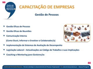 Gestão Eficaz de Pessoas
Gestão Eficaz de Reuniões
Comunicação Interna
(Como Ouvir, Informar e Envolver o Colaborador/a)
Implementação de Sistemas de Avaliação de Desempenho
Legislação Laboral – Actualizações ao Código de Trabalho e suas Implicações
Coaching e Mentoring para Gestores/as
CAPACITAÇÃO DE EMPRESAS
Gestão de Pessoas
 