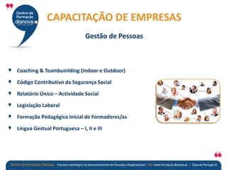 Coaching & Teambuinlding (Indoor e Outdoor)
Código Contributivo da Segurança Social
Relatório Único – Actividade Social
Legislação Laboral
Formação Pedagógica inicial de Formadores/as
Língua Gestual Portuguesa – I, II e III
CAPACITAÇÃO DE EMPRESAS
Gestão de Pessoas
 