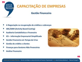 A Negociação na recuperação de créditos e cobranças
ABC/ABM (Activity Based Costing)
Auditoria Contabilística e Financeira
IES – Informação Empresarial Simplificada
Gestão Financeira em Tempo de Crise
Gestão do crédito a clientes
Finanças para Gestores Não Financeiros
Análise Financeira
CAPACITAÇÃO DE EMPRESAS
Gestão Financeira
 