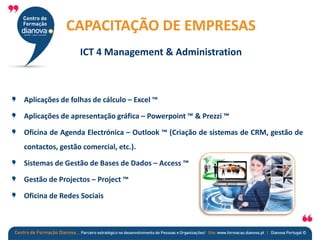 Aplicações de folhas de cálculo – Excel ™
Aplicações de apresentação gráfica – Powerpoint ™ & Prezzi ™
Oficina de Agenda Electrónica – Outlook ™ (Criação de sistemas de CRM, gestão de
contactos, gestão comercial, etc.).
Sistemas de Gestão de Bases de Dados – Access ™
Gestão de Projectos – Project ™
Oficina de Redes Sociais
CAPACITAÇÃO DE EMPRESAS
ICT 4 Management & Administration
 