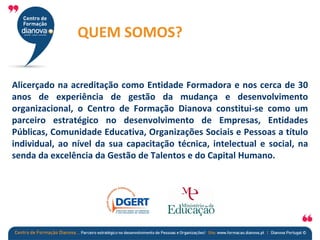 QUEM SOMOS?
Alicerçado na acreditação como Entidade Formadora e nos cerca de 30
anos de experiência de gestão da mudança e desenvolvimento
organizacional, o Centro de Formação Dianova constitui-se como um
parceiro estratégico no desenvolvimento de Empresas, Entidades
Públicas, Comunidade Educativa, Organizações Sociais e Pessoas a título
individual, ao nível da sua capacitação técnica, intelectual e social, na
senda da excelência da Gestão de Talentos e do Capital Humano.
 
