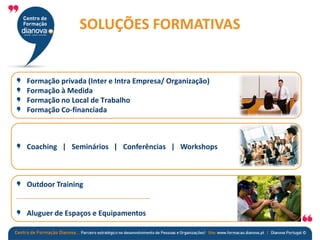 Formação privada (Inter e Intra Empresa/ Organização)
Formação à Medida
Formação no Local de Trabalho
Formação Co-financiada
Coaching | Seminários | Conferências | Workshops
Outdoor Training
Aluguer de Espaços e Equipamentos
SOLUÇÕES FORMATIVAS
 