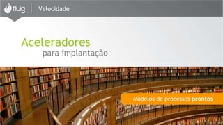 Velocidade 
Aceleradores 
para implantação 
Modelos de processos prontos 
 