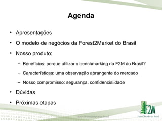 Agenda
• Apresentações
• O modelo de negócios da Forest2Market do Brasil
• Nosso produto:
– Benefícios: porque utilizar o benchmarking da F2M do Brasil?
– Características: uma observação abrangente do mercado
– Nosso compromisso: segurança, confidencialidade

• Dúvidas
• Próximas etapas
©2013 Forest2Market do Brasil

 