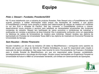 Equipe
Peter J. Stewart – Fundador, Presidente/CEO
Há 15 anos trabalhando com a indústria de produtos florestais, Pete Stewart criou a Forest2Market em 2000
quando começou a coletar informações sobre preços nas transações de madeira, o que ajudou
a Forest2Market a emergir como pioneira e padrão para determinação de valores de madeira em indústrias
no sul dos EUA e noroeste do Pacífico. Sob seu comando, a Forest2Market continua a crescer,
desenvolvendo novos produtos e serviços para satisfazer as necessidades provenientes das mudanças
constantes da indústria. Stewart tem participado de vários encontros e conferências de indústrias e
publicações em revistas e periódicos da área industrial. Ele é amplamente conhecido como um especialista
na liderança da cadeia de fornecedores de madeira para indústrias. Stewart recebeu seu diploma de
bacharelado em Florestas da Universidade Texas A&M e seu diploma de mestrado em Economia Florestal da
Universidade da Georgia.

Sam Houston – Diretor Financeiro
Houston trabalhou por 25 anos na indústria—20 deles na MeadWestvaco— começando como operário da
fábrica até assumir o cargo de Gerente de Projetos Estratégicos, no qual foi responsável pela criação e
execução de planos estratégicos. Seu cargo mais recente foi como Vice-presidente de Finanças e Estratégia
para a divisão florestal da MeadWestvaco, em que era responsável pelas finanças, contabilidade,
estratégia/planejamento e tecnologia da informação. Houston possui bacharelado em Engenharia Florestal na
Universidade de Auburn e MBA na Universidade Vanderbilt, com ênfase em Gerenciamento de Operações.

©2013 Forest2Market do Brasil

 