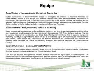 Equipe
Daniel Stuber – Vice-presidente, Gerente de Operações
Stuber supervisiona o desenvolvimento, design e operações de análises e medições florestais na
Forest2Market. Stuber e sua equipe são também responsáveis pelo desenvolvimento, implantação e
manutenção das parcerias que contribuem com informações e por auxiliar clientes na implantação das
soluções da Forest2Market. Graduado na Escola de Recursos Naturais e Florestais da Universidade Georgia,
Stuber recebeu os títulos de bacharelado e mestrado em Recursos Florestais.

Suzanne Hearn – Vice-presidente, Vendas e Marketing
Hearn gerencia várias atividades na Forest2Market, incluindo um time de vendas/marketing multidisciplinar
que representaa os vários segmentos para benchmark de preços da F2M. Antes de fazer parte da F2M, ela
foi gerente nacional de contabilidade da Crop Data Management Systems, Inc. e assumiu cargos de
marketing executivo na agroindústria, setor em que é considerada expert em marketing de relacionamento
com clientes. Hearn obteve seu bacharelado em Estudos Ambientais na Universidade da Califórnia, em
Berkeley, onde participou de cursos de marketing executivo na Escola de Negócios da Universidade de
Chicago.

Gordon Culbertson – Gerente, Noroeste Pacífico
Culbertson é responsável pela coordenação do escritório da Forest2Market na região noroeste dos Estados
Unidos e assessora o desenvolvimento da Forest2Market do Brasil.
Com mais de 30 anos de experiência no setor florestal americano na região oeste, Culbertson possui um
extenso background em diferentes segmentos do mercado florestal, tendo atuado como executivo sênior em
diversas empresas, relacionadas tanto à produção florestal quanto ao beneficiamento.

©2013 Forest2Market do Brasil

 