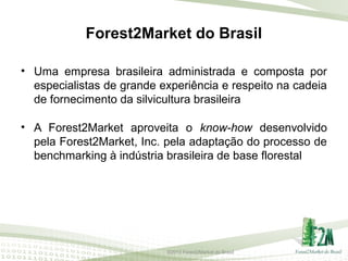 Forest2Market do Brasil
• Uma empresa brasileira administrada e composta por
especialistas de grande experiência e respeito na cadeia
de fornecimento da silvicultura brasileira
• A Forest2Market aproveita o know-how desenvolvido
pela Forest2Market, Inc. pela adaptação do processo de
benchmarking à indústria brasileira de base florestal

©2013 Forest2Market do Brasil

 