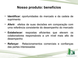 Nosso produto: benefícios
• Identificar: oportunidades do mercado e da cadeia de
suprimento
• Aferir: efeitos de suas decisões em comparação com
uma referência consistente do desempenho do mercado
• Estabelecer: respostas eficientes que elevem os
colaboradores responsáveis a um nível mais alto de
desempenho
• Reforçar: Relacionamentos comerciais e confianças
das partes interessadas

©2013 Forest2Market do Brasil

 