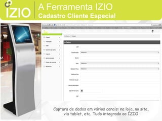 VS Slim
O Terminal VS Slim possui um gabinete interno
projetado especialmente para armazenar
todos os componentes eletrônicos da CPU,
garantindo o visual slim.
utilizado em ambientes compactos, causando
excelente impacto visual.
O VS Slim é bastante utilizado na prestação de
serviços de autoatendimento, com a função de
divulgar informações e proporcionar maior
interação com os usuários.
A Ferramenta IZIO
Cadastro Cliente Especial
Captura de dados em vários canais: na loja, no site,
via tablet, etc. Tudo integrado ao IZIO
 