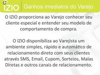 Ganhos imediatos do Varejo
O	
  IZIO	
  proporciona	
  ao	
  Varejo	
  conhecer	
  seu	
  
cliente	
  especial	
  e	
  entender	
  seu	
  modelo	
  de	
  
comportamento	
  de	
  compra.	
  	
  
	
  
O	
  IZIO	
  disponibiliza	
  ao	
  Varejista	
  um	
  
ambiente	
  simples,	
  rápido	
  e	
  automá9co	
  de	
  
relacionamento	
  direto	
  com	
  seus	
  clientes	
  
através	
  SMS,	
  Email,	
  Cupom,	
  Sorteios,	
  Malas	
  
Diretas	
  e	
  outros	
  canais	
  de	
  relacionamento.	
  
 