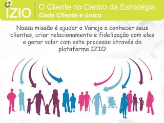 O Cliente no Centro da Estratégia
Cada Cliente é único
Each customer is unique
Nossa missão é ajudar o Varejo a conhecer seus
clientes, criar relacionamento e fidelização com eles
e gerar valor com este processo através da
plataforma IZIO
 
