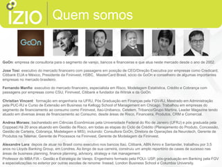 Quem somos
GoOn: empresa de consultoria para o segmento de varejo, bancos e financeiras e que atua neste mercado desde o ano de 2002.
Jose Tosi: executivo do mercado financeiro com passagens em posição de CEO/Direção Executiva por empresas como Credicard,
Citibank EUA e México, Presidente da Fininvest, HSBC, MasterCard Brasil, sócio da GoOn e conselheiro de algumas importantes
empresas no mercado brasileiro.
Fernando Manfio: executivo do mercado financeiro, especialista em Risco, Modelagem Estatística, Crédito e Cobrança com
passagens por empresas como CSU, Fininvest, Citibank e fundador da Witrisk e da GoOn.
Christian Vincent: formação em engenharia na UFRJ, Pós Graduação em Finanças pela FGV-RJ, Mestrado em Administração
pela PUC-RJ e Curso de Extensão em Business na Kellogg School of Management em Chicago. Trabalhou em empresas do
segmento de financiamento ao consumo como Fininvest, Itaú-Unibanco, Cetelem, Tribanco/Grupo Martins, Leader Magazine tendo
atuado em diversas áreas de financiamento ao Consumo, desde áreas de Risco, Financeira, Produtos, CRM e Comercial.
Andrea Moraes: bacharelado em Ciências Econômicas pela Universidade Federal do Rio de Janeiro (UFRJ) e pós graduada pela
Coppead.Há 20 anos atuando em Gestão de Risco, em todas as etapas do Ciclo de Crédito (Planejamento do Produto, Concessão,
Gestão de Carteira, Cobrança, Modelagem e MIS), incluindo: Consultora GoOn, Diretora de Operações da Neurotech, Gerente de
Produtos na Telemar, Gerente de Processos na Fininvest, Gerente de Modelagem da Fininvest.
Alexandre Lara: depois de atuar no Brasil como executivo nos bancos Itaú, Citibank, ABN Amro e Santander, trabalhou por 3,5
anos no Lloyds Banking Group, em Londres. Ao longo de sua carreira, construiu um amplo repertório de cases de sucesso nas
áreas de business planning, finance planning, advisory, strategy e risk management.
Professor do MBA FIA – Gestão e Estratégia de Varejo. Engenheiro formado pela POLI- USP, pós-graduação em Banking pela FGV
e especializações no exterior por outras escolas de renome: Insead, London Business School e Columbia University.
 