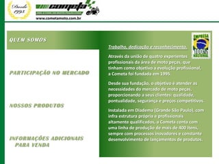 QUEM SOMOS
                          Trabalho, dedicação e reconhecimento.
                          Através da união de quatro experientes
                          profissionais da área de moto peças, que
                          tinham como objetivo a evolução profissional,
PARTICIPAÇÃO NO MERCADO   a Cometa foi fundada em 1995.
                          Desde sua fundação, o objetivo é atender as
                          necessidades do mercado de moto peças,
                          proporcionando a seus clientes: qualidade,
                          pontualidade, segurança e preços competitivos.
NOSSOS PRODUTOS
                          Instalada em Diadema (Grande São Paulo), com
                          infra estrutura própria e profissionais
                          altamente qualificados, a Cometa conta com
                          uma linha de produção de mais de 400 itens,
                          sempre com processos inovadores e constante
INFORMAÇÕES ADICIONAIS    desenvolvimento de lançamentos de produtos.
  PARA VENDA
 