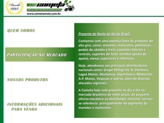 QUEM SOMOS
                          Presente do Norte ao Sul do Brasil.
                          Contamos com uma extensa linha de produtos de
                          alto giro, como: manetes, manicotos, pedaleiras,
                          pedais de câmbio e freio, cavaletes laterais e
PARTICIPAÇÃO NO MERCADO   centrais, suportes de farol, estribos (pedal de
                          apoio), mesas superiores e inferiores.
                          Hoje, atendemos aos principais distribuidores
                          nacionais como: Grupo Pellegrino, R. Damásio,
                          Lagoa Motos, Montanna, Hipermotos, Motociclo,
NOSSOS PRODUTOS           A.P. Motos, Veipeças e outros, além de diversos
                          atacados regionais.
                          A Cometa hoje está presente no dia a dia no
                          mercado brasileiro de moto peças, da pequena
                          oficina mecânica ao distribuidor nacional, tornou-
INFORMAÇÕES ADICIONAIS    se referência principalmente no segmento de
  PARA VENDA              manetes e manicotos.
 