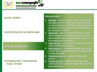 Para que servem?
QUEM SOMOS
                          1. Manetes – são as alavancas onde o motociclista
                             consegue acionar a embreagem (lado esquerdo)
                             e o freio dianteiro (lado direito). Alguns modelos
                             de motos não possuem manete de embreagem,
                             por exemplo: C-100 BIZ.
PARTICIPAÇÃO NO MERCADO   2. Manicotos – são os encaixes onde são conecta-
                             dos os manetes e os cabos de comando. Além
                             disso, também são os suportes para a maioria
                             dos modelos de retrovisores.
                          3. Pedal de freio – Localizado na lateral direita da
NOSSOS PRODUTOS              moto, aciona o freio traseiro.
                          4. Mesa superior – Localizada na parte superior do
                             canote, fixa as bengalas (tubo interno do garfo) e
                             é a base do guidão.
                          5. Pedaleiras traseiras – apoio para os pés do
                             garupa.
INFORMAÇÕES ADICIONAIS    6. Suporte do farol – Também conhecido como
  PARA VENDA                 aranha do farol, serve para fixação do farol e dos
                             piscas dianteiros.
 