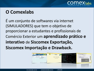 O ComexlabsÉ um conjunto de softwares via internet (SIMULADORES) que tem o objetivo de proporcionar a estudantes e profissionais de Comércio Exterior um aprendizado prático e interativo de Siscomex Exportação, Siscomex Importação e Drawback.