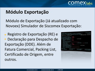 Módulo ExportaçãoMódulo de Exportação (Já atualizado com Novoex) Simulador de Siscomex Exportação:    Registro de Exportação (RE) e       Declaração para Despacho de Exportação (DDE). Além de Fatura Comercial, Packing List, Certificado de Origem, entre outros.