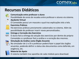Recursos DidáticosComunicação entre professor e alunoPossibilidade de envio de recados entre professor e alunos via sistema. Ajudante VirtualO Comexlabs possui um mascote o qual traz explicações tela a tela.Exercícios PráticosHá exercícios práticos previamente cadastrados no sistema. Além da possibilidade do professor inserir novos personalizados.Entrega e Correção dos ExercíciosO aluno fará a entrega da solução dos exercícios por dentro do próprio Comexlabs e o professor fará a análise e a correção dos mesmos.Simulação da Análise como Órgão AnuenteNo simulador de LI e DI o professor poderá fazer o papel dos órgãos anuentes, podendo definir o status dos documentos como deferido, em exigência, etc.Material de ApoioO sistema também traz apostilas de cada módulo para download.