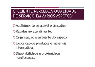O CLIENTE PERCEBE A QUALIDADE
DE SERVIÇO EMVÁRIOS ASPETOS:
Acolhimento agradável e simpático.
Rapidez no atendimento.
Organização e ambiente do espaço.
Exposição de produtos e materiais
informativos.
Disponibilidade e proximidade
manifestadas.
 