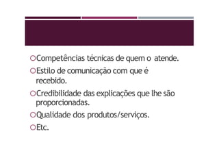 Competências técnicas de quem o atende.
Estilo de comunicação com que é
recebido.
Credibilidade das explicações que lhe são
proporcionadas.
Qualidade dos produtos/serviços.
Etc.
 