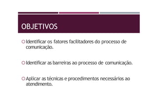 OBJETIVOS
Identificar os fatores facilitadores do processo de
comunicação.
Identificar as barreiras ao processo de comunicação.
Aplicar as técnicas e procedimentos necessários ao
atendimento.
 