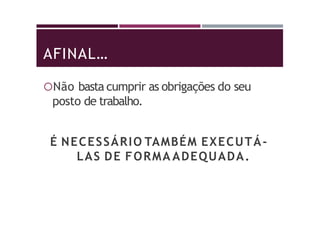 AFINAL…
Não basta cumprir as obrigações do seu
posto de trabalho.
É NECESSÁRIO TAMBÉM EXECUTÁ-
LAS DE FORMA ADEQUADA.
 